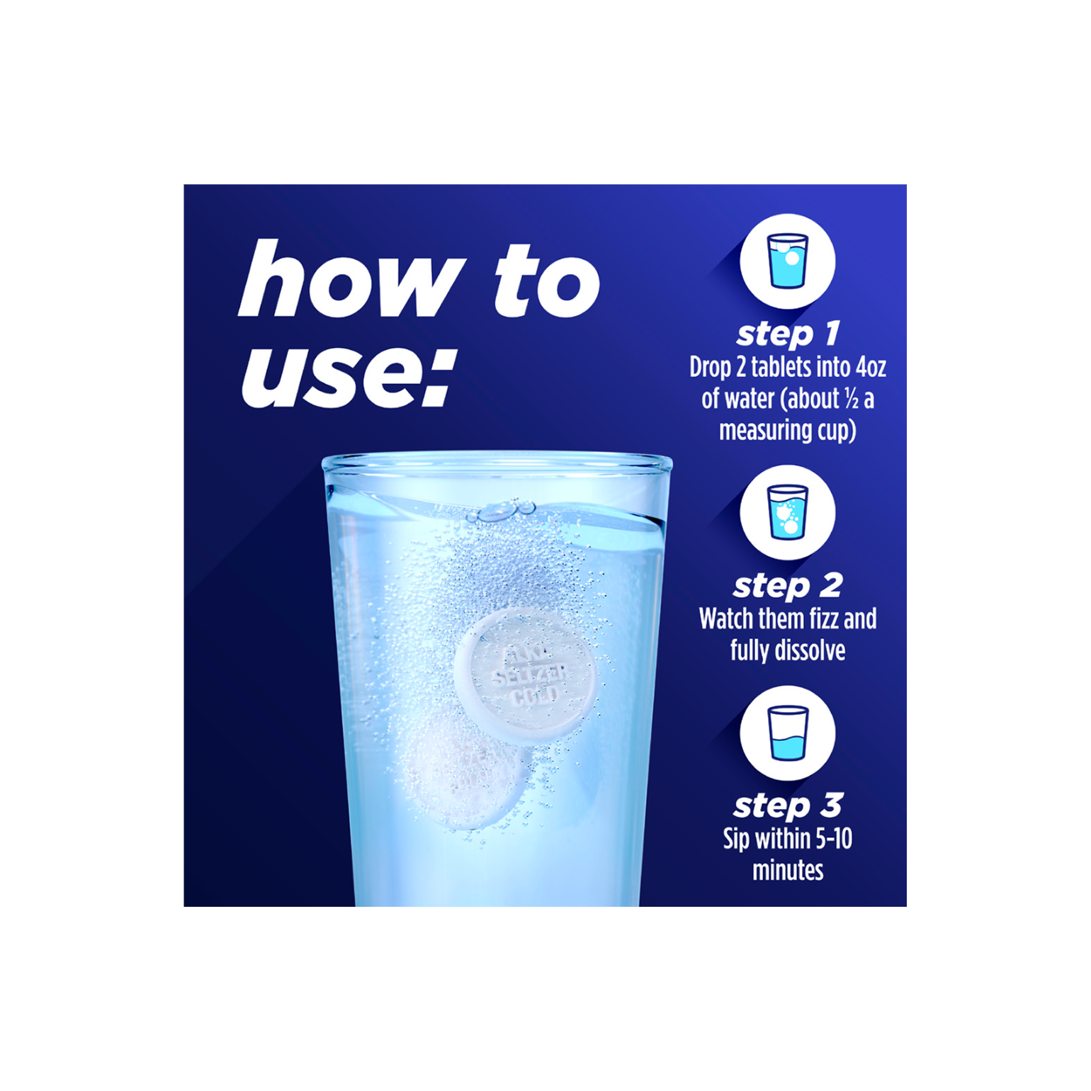 A glass of water and 3 steps instructions on using Alka-Seltzer™ Cold, Cold + Congestion Severe Day/Night Fast Dissolve Tablets, Citrus Flavor.